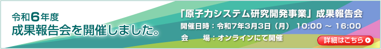 令和6年度 成果報告会を開催しました。「原子力システム研究開発事業」成果報告会　開催日時：令和7年3月3日（月） 10:00～16:00　会場：オンラインにて開催