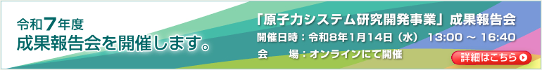 令和7年度 成果報告会を開催します。「原子力システム研究開発事業」成果報告会　開催日時：令和8年1月14日（水） 13:00 ～ 16:40　会場：オンラインにて開催