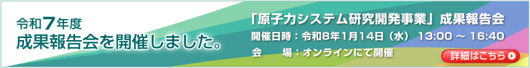 令和7年度 成果報告会を開催します。「原子力システム研究開発事業」成果報告会　開催日時：令和8年1月14日（水） 13:00 ～ 16:40　会場：オンラインにて開催